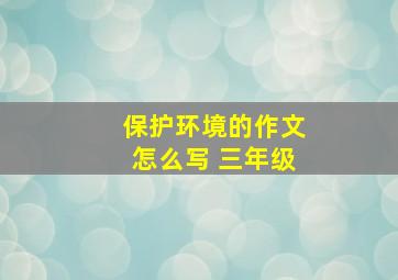 保护环境的作文怎么写 三年级